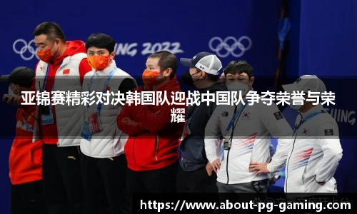 亚锦赛精彩对决韩国队迎战中国队争夺荣誉与荣耀